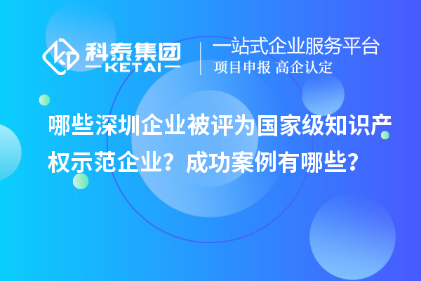 哪些深圳企業(yè)被評(píng)為國(guó)家級(jí)知識(shí)產(chǎn)權(quán)示范企業(yè)？成功案例有哪些？