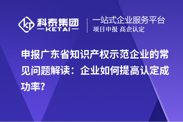 申報廣東省知識產(chǎn)權(quán)示范企業(yè)的常見問題解讀：企業(yè)如何提高認(rèn)定成功率？