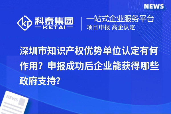 深圳市知識產(chǎn)權優(yōu)勢單位認定有何作用？申報成功后企業(yè)能獲得哪些政府支持？