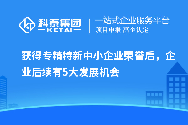 獲得專精特新中小企業(yè)榮譽(yù)后，企業(yè)后續(xù)有5大發(fā)展機(jī)會(huì)