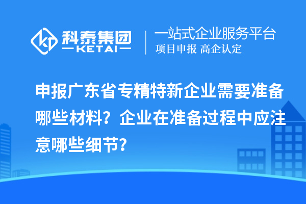 申報廣東省專精特新企業(yè)需要準備哪些材料？企業(yè)在準備過程中應(yīng)注意哪些細節(jié)？