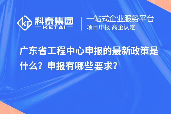 廣東省工程中心申報的最新政策是什么？申報有哪些要求？