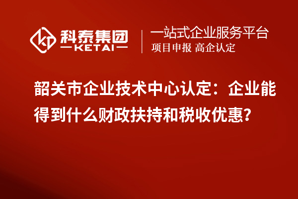 韶關(guān)市企業(yè)技術(shù)中心認定：企業(yè)能得到什么財政扶持和稅收優(yōu)惠？