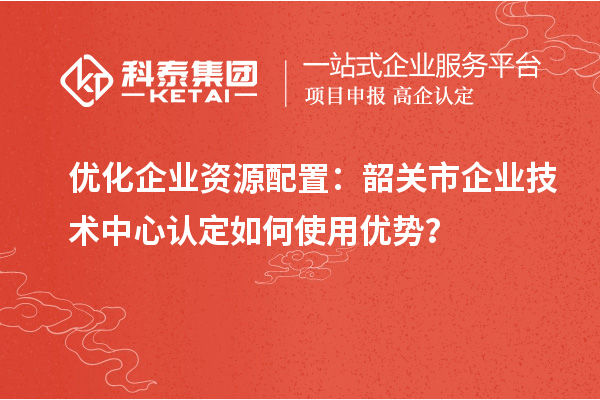 優(yōu)化企業(yè)資源配置：韶關(guān)市企業(yè)技術(shù)中心認定如何使用優(yōu)勢？