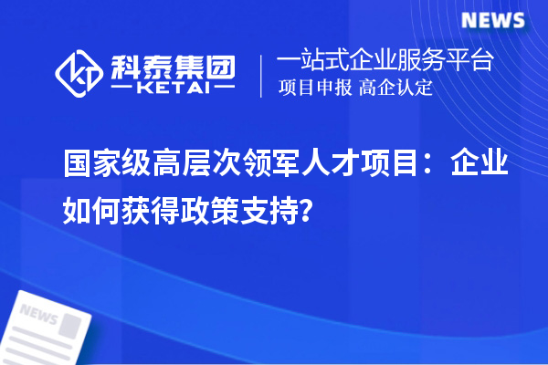  國(guó)家級(jí)高層次領(lǐng)軍人才項(xiàng)目：企業(yè)如何獲得政策支持？