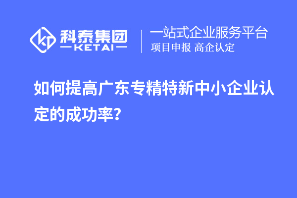 如何提高廣東專精特新中小企業(yè)認(rèn)定的成功率？