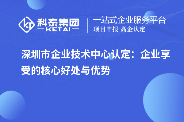 深圳市企業(yè)技術(shù)中心認定：企業(yè)享受的核心好處與優(yōu)勢