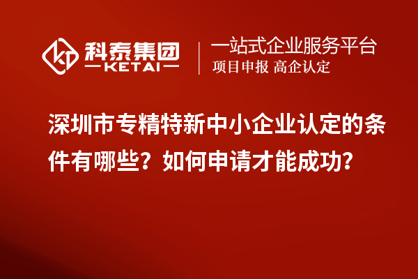 深圳市專精特新中小企業(yè)認定的條件有哪些？如何申請才能成功？