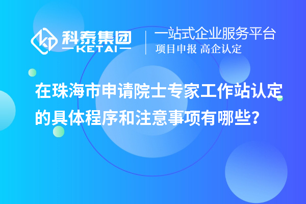 在珠海市申請院士專家工作站認(rèn)定的具體程序和注意事項有哪些？