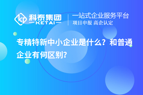 專精特新中小企業(yè)是什么？和普通企業(yè)有何區(qū)別？