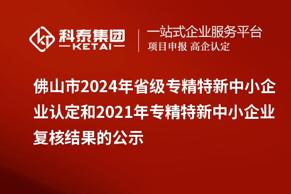 佛山市2024年省級專精特新中小企業(yè)認定和2021年專精特新中小企業(yè)復核結果的公示