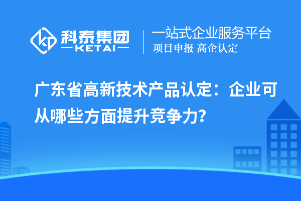 廣東省高新技術(shù)產(chǎn)品認(rèn)定：企業(yè)可從哪些方面提升競爭力？