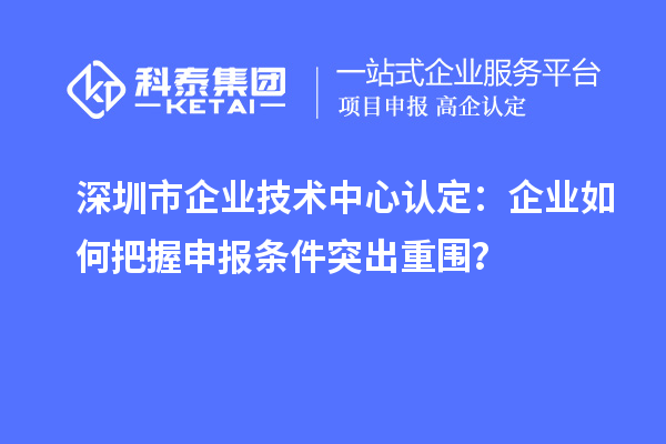 深圳市企業(yè)技術(shù)中心認(rèn)定：企業(yè)如何把握申報條件突出重圍？