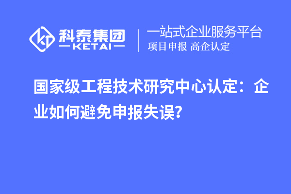 國家級工程技術(shù)研究中心認(rèn)定：企業(yè)如何避免申報失誤？