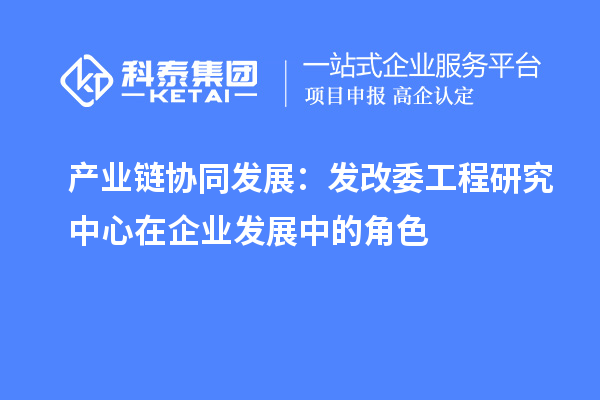 產(chǎn)業(yè)鏈協(xié)同發(fā)展：發(fā)改委工程研究中心在企業(yè)發(fā)展中的角色