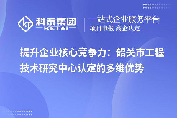 提升企業(yè)核心競(jìng)爭(zhēng)力：韶關(guān)市工程技術(shù)研究中心認(rèn)定的多維優(yōu)勢(shì)