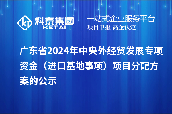 廣東省2024年中央外經(jīng)貿(mào)發(fā)展專項資金（進口基地事項）項目分配方案的公示