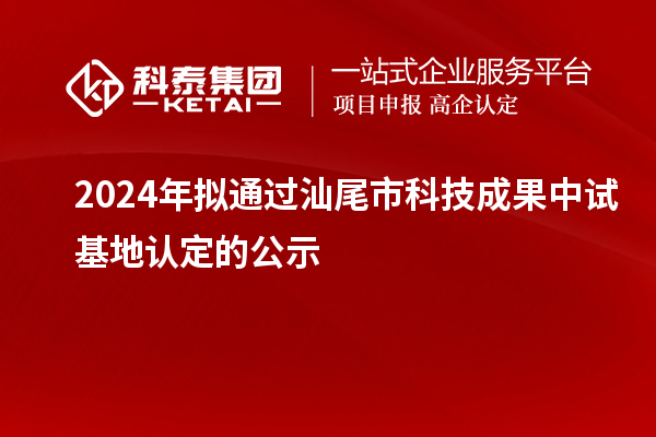 2024年擬通過汕尾市科技成果中試基地認定的公示