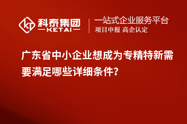 廣東省中小企業(yè)想成為專精特新需要滿足哪些詳細(xì)條件？